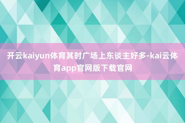 开云kaiyun体育其时广场上东谈主好多-kai云体育app官网版下载官网