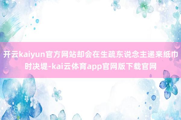 开云kaiyun官方网站却会在生疏东说念主递来纸巾时决堤-kai云体育app官网版下载官网