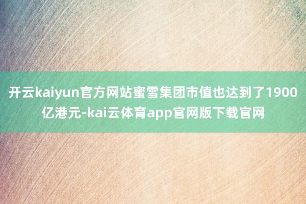 开云kaiyun官方网站蜜雪集团市值也达到了1900亿港元-kai云体育app官网版下载官网