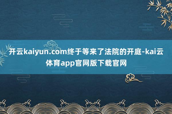 开云kaiyun.com终于等来了法院的开庭-kai云体育app官网版下载官网