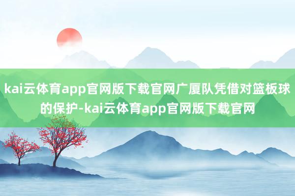 kai云体育app官网版下载官网广厦队凭借对篮板球的保护-kai云体育app官网版下载官网