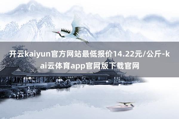 开云kaiyun官方网站最低报价14.22元/公斤-kai云体育app官网版下载官网