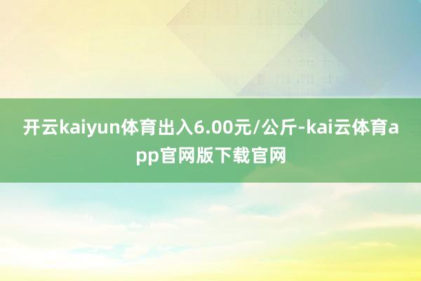 开云kaiyun体育出入6.00元/公斤-kai云体育app官网版下载官网