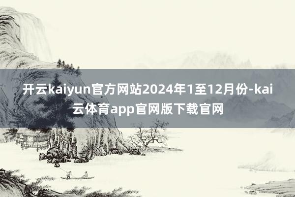 开云kaiyun官方网站2024年1至12月份-kai云体育app官网版下载官网