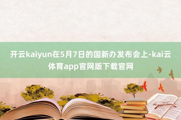 开云kaiyun在5月7日的国新办发布会上-kai云体育app官网版下载官网