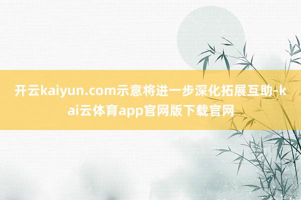 开云kaiyun.com示意将进一步深化拓展互助-kai云体育app官网版下载官网