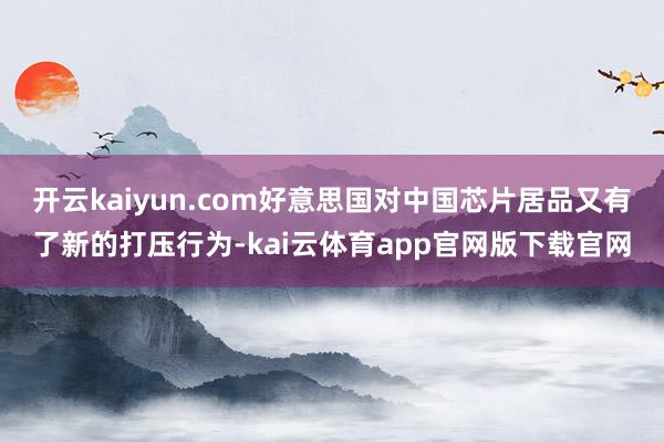 开云kaiyun.com好意思国对中国芯片居品又有了新的打压行为-kai云体育app官网版下载官网