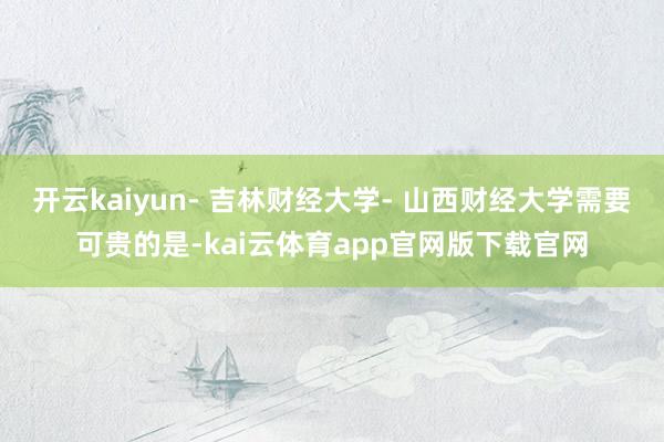 开云kaiyun- 吉林财经大学- 山西财经大学需要可贵的是-kai云体育app官网版下载官网