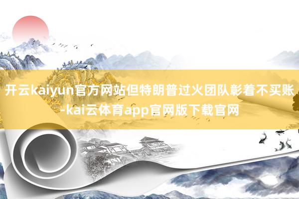 开云kaiyun官方网站但特朗普过火团队彰着不买账-kai云体育app官网版下载官网