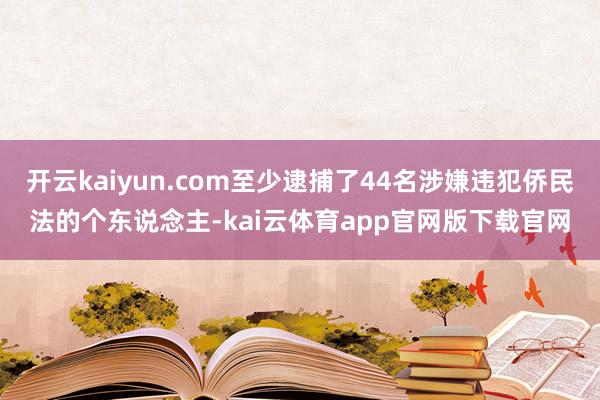 开云kaiyun.com至少逮捕了44名涉嫌违犯侨民法的个东说念主-kai云体育app官网版下载官网
