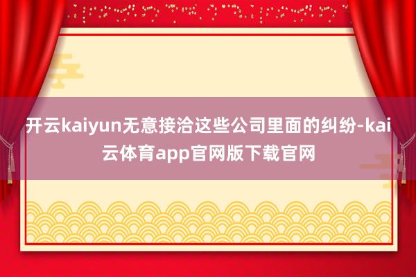 开云kaiyun无意接洽这些公司里面的纠纷-kai云体育app官网版下载官网