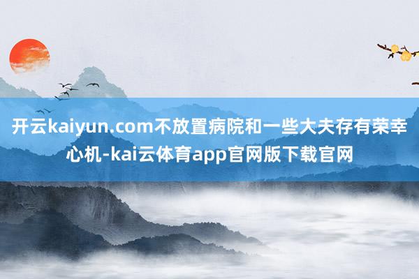 开云kaiyun.com不放置病院和一些大夫存有荣幸心机-kai云体育app官网版下载官网