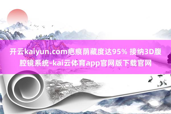 开云kaiyun.com疤痕荫藏度达95% 接纳3D腹腔镜系统-kai云体育app官网版下载官网
