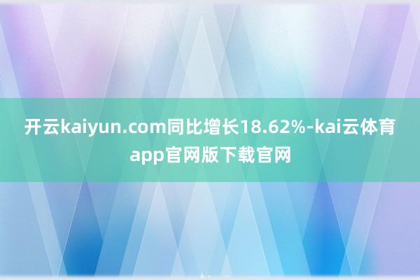 开云kaiyun.com同比增长18.62%-kai云体育app官网版下载官网