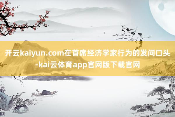 开云kaiyun.com在首席经济学家行为的发问口头-kai云体育app官网版下载官网