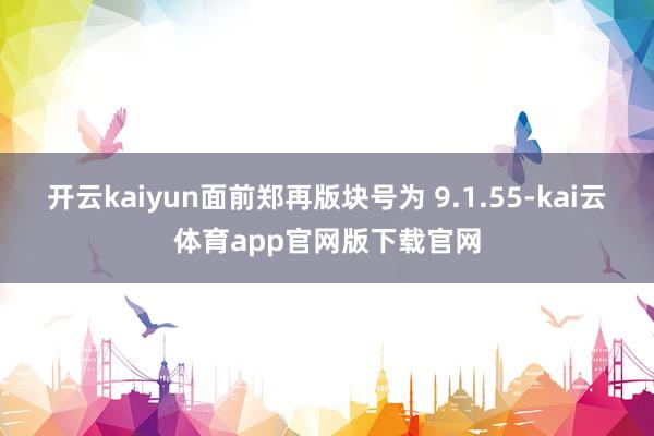 开云kaiyun面前郑再版块号为 9.1.55-kai云体育app官网版下载官网