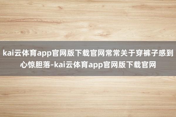 kai云体育app官网版下载官网常常关于穿裤子感到心惊胆落-kai云体育app官网版下载官网