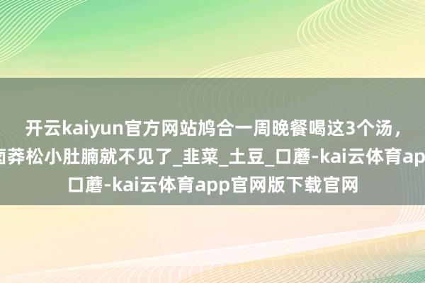 开云kaiyun官方网站鸠合一周晚餐喝这3个汤，低卡又饱腹，轻卤莽松小肚腩就不见了_韭菜_土豆_口蘑-kai云体育app官网版下载官网