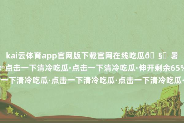 kai云体育app官网版下载官网在线吃瓜🧊暑气退🤺退🤺退🤺点击一下清冷吃瓜·点击一下清冷吃瓜·伸开剩余65%点击一下清冷吃瓜·点击一下清冷吃瓜·点击一下清冷吃瓜·点击一下清冷吃瓜·点击一下清冷吃瓜·点击一下清冷吃瓜·点击一下清冷吃瓜·点击一下清冷吃瓜·看着九江这些地标秒变冰镇好意思味的“大西瓜”~红瓤绿纹自带冷气有莫得稍许凉快少量儿呢？咬开冰镇大西瓜带你清冷一下夏令炎炎紧记防暑降温哦发布于：北京市-kai云体育app官网版下载官网
