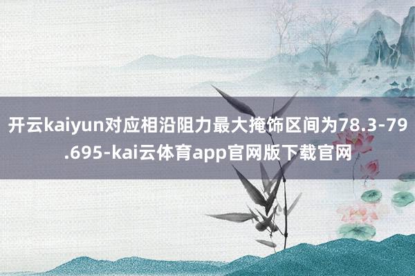开云kaiyun对应相沿阻力最大掩饰区间为78.3-79.695-kai云体育app官网版下载官网