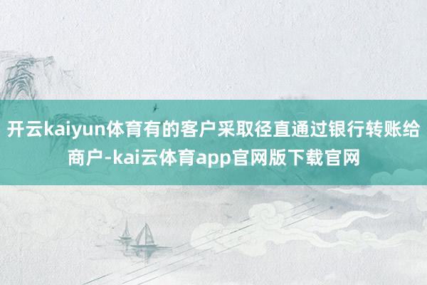 开云kaiyun体育有的客户采取径直通过银行转账给商户-kai云体育app官网版下载官网