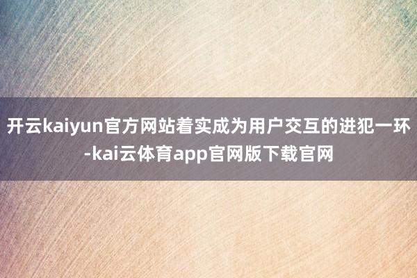 开云kaiyun官方网站着实成为用户交互的进犯一环-kai云体育app官网版下载官网