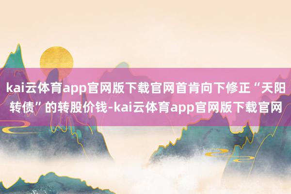 kai云体育app官网版下载官网首肯向下修正“天阳转债”的转股价钱-kai云体育app官网版下载官网