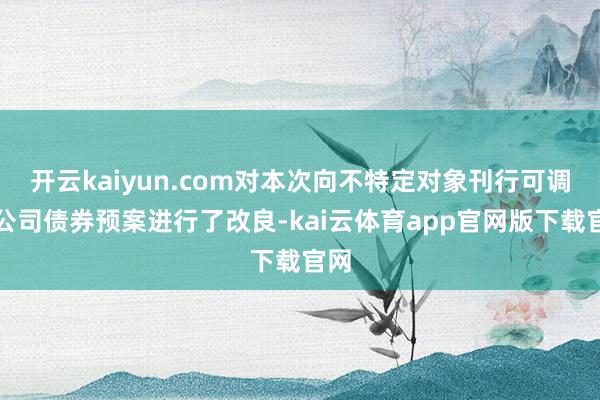 开云kaiyun.com对本次向不特定对象刊行可调遣公司债券预案进行了改良-kai云体育app官网版下载官网