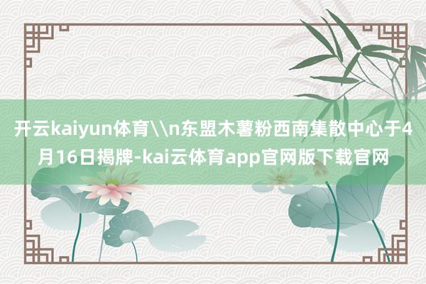 开云kaiyun体育\n东盟木薯粉西南集散中心于4月16日揭牌-kai云体育app官网版下载官网