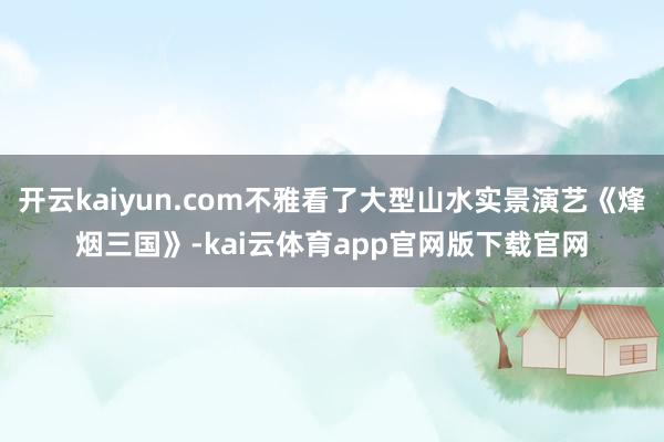 开云kaiyun.com不雅看了大型山水实景演艺《烽烟三国》-kai云体育app官网版下载官网