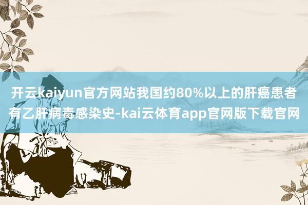 开云kaiyun官方网站我国约80%以上的肝癌患者有乙肝病毒感染史-kai云体育app官网版下载官网