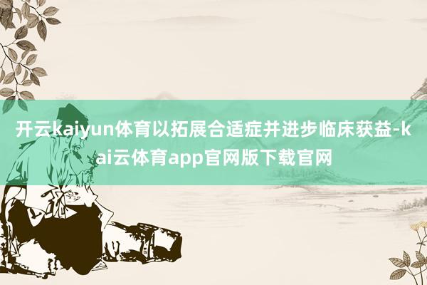 开云kaiyun体育以拓展合适症并进步临床获益-kai云体育app官网版下载官网