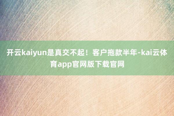 开云kaiyun是真交不起!客户拖款半年-kai云体育app官网版下载官网