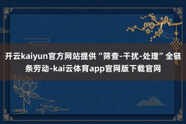 开云kaiyun官方网站提供“筛查-干扰-处理”全链条劳动-kai云体育app官网版下载官网