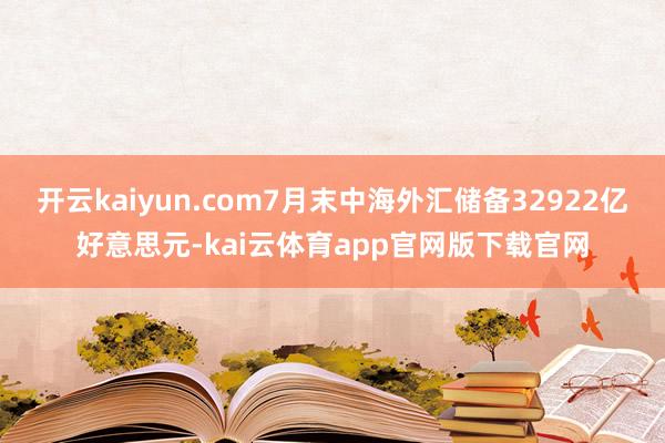 开云kaiyun.com7月末中海外汇储备32922亿好意思元-kai云体育app官网版下载官网