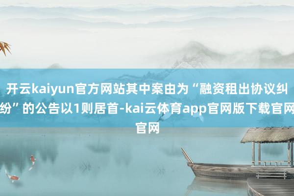开云kaiyun官方网站其中案由为“融资租出协议纠纷”的公告以1则居首-kai云体育app官网版下载官网