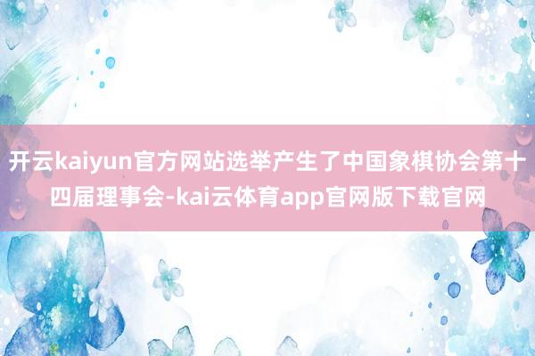 开云kaiyun官方网站选举产生了中国象棋协会第十四届理事会-kai云体育app官网版下载官网