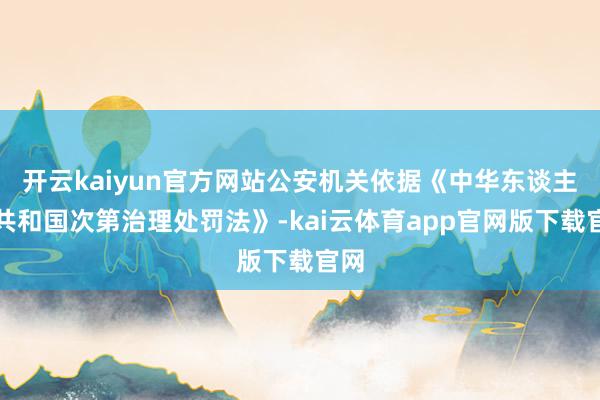 开云kaiyun官方网站公安机关依据《中华东谈主民共和国次第治理处罚法》-kai云体育app官网版下载官网