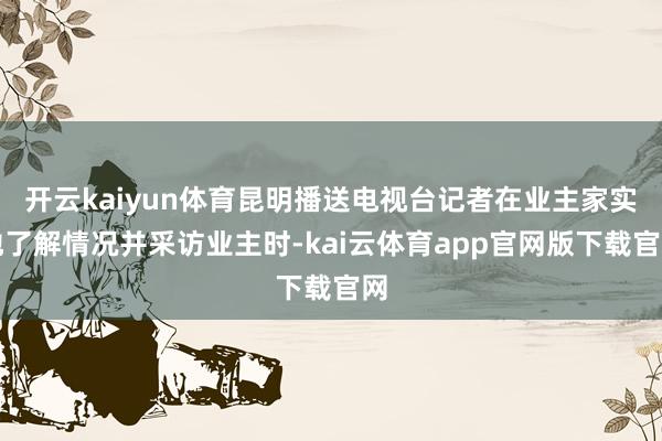 开云kaiyun体育昆明播送电视台记者在业主家实地了解情况并采访业主时-kai云体育app官网版下载官网