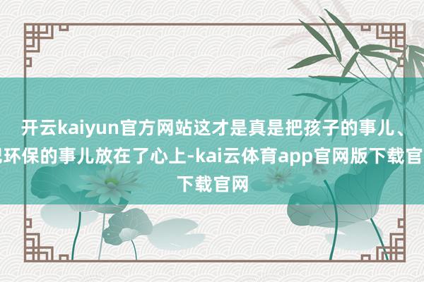 开云kaiyun官方网站这才是真是把孩子的事儿、把环保的事儿放在了心上-kai云体育app官网版下载官网