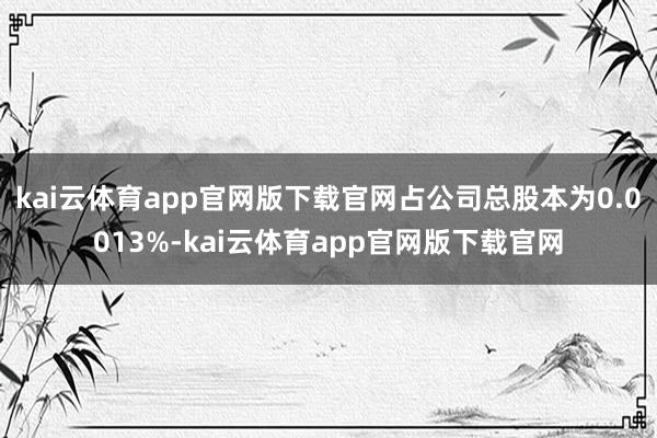 kai云体育app官网版下载官网占公司总股本为0.0013%-kai云体育app官网版下载官网