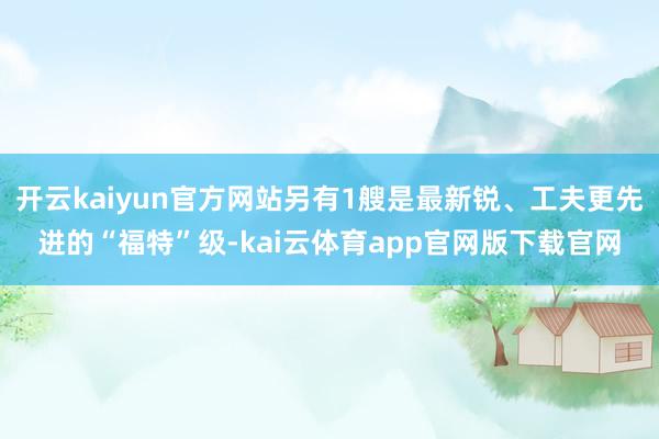 开云kaiyun官方网站另有1艘是最新锐、工夫更先进的“福特”级-kai云体育app官网版下载官网