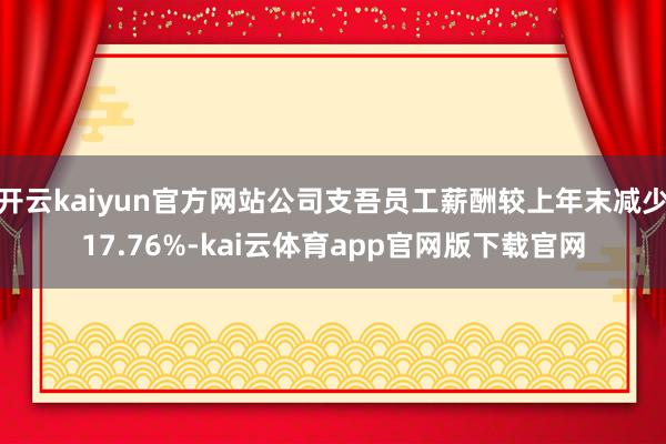 开云kaiyun官方网站公司支吾员工薪酬较上年末减少17.76%-kai云体育app官网版下载官网