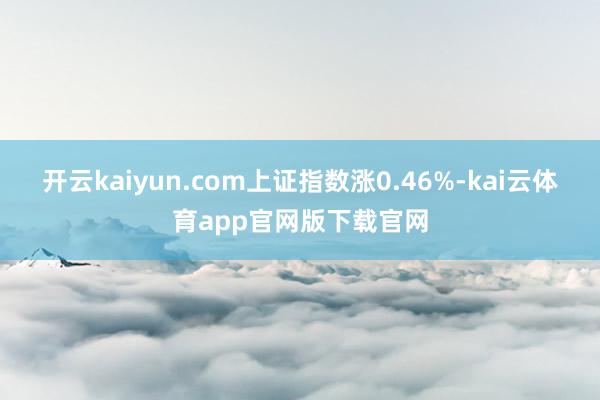 开云kaiyun.com上证指数涨0.46%-kai云体育app官网版下载官网