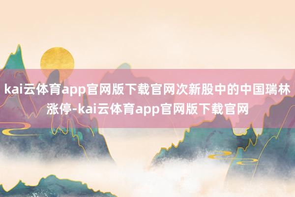 kai云体育app官网版下载官网次新股中的中国瑞林涨停-kai云体育app官网版下载官网