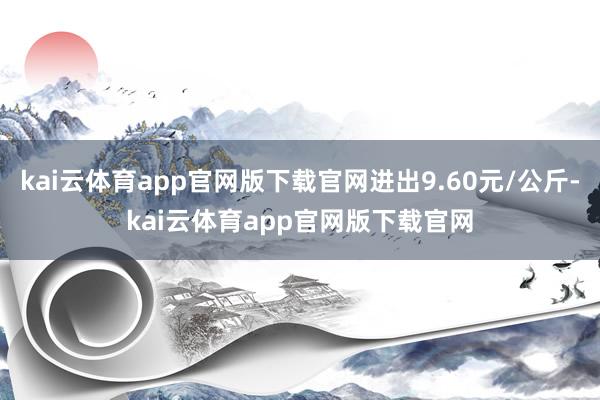 kai云体育app官网版下载官网进出9.60元/公斤-kai云体育app官网版下载官网