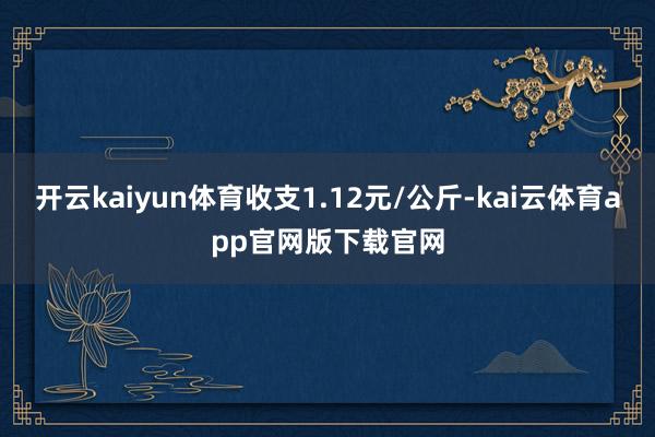 开云kaiyun体育收支1.12元/公斤-kai云体育app官网版下载官网