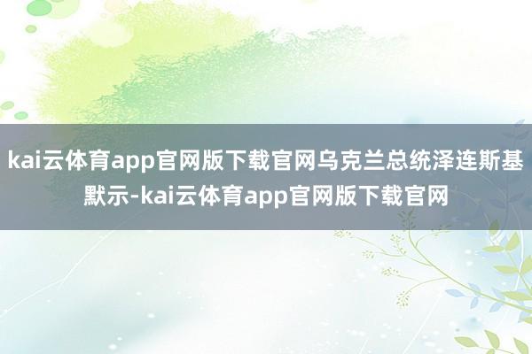kai云体育app官网版下载官网乌克兰总统泽连斯基默示-kai云体育app官网版下载官网