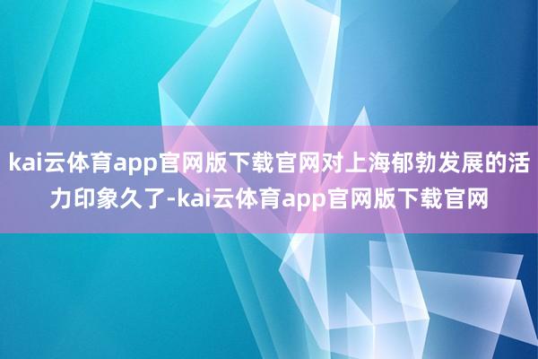 kai云体育app官网版下载官网对上海郁勃发展的活力印象久了-kai云体育app官网版下载官网