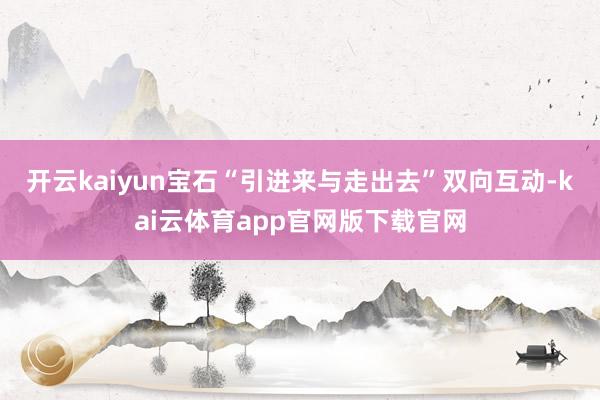开云kaiyun宝石“引进来与走出去”双向互动-kai云体育app官网版下载官网